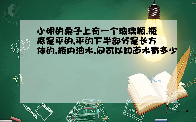 小明的桌子上有一个玻璃瓶,瓶底是平的,平的下半部分是长方体的,瓶内油水,问可以知道水有多少