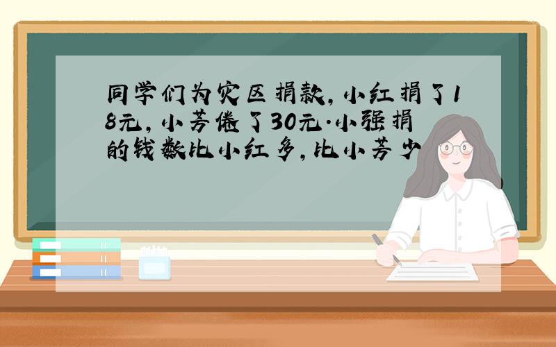 同学们为灾区捐款,小红捐了18元,小芳倦了30元.小强捐的钱数比小红多,比小芳少