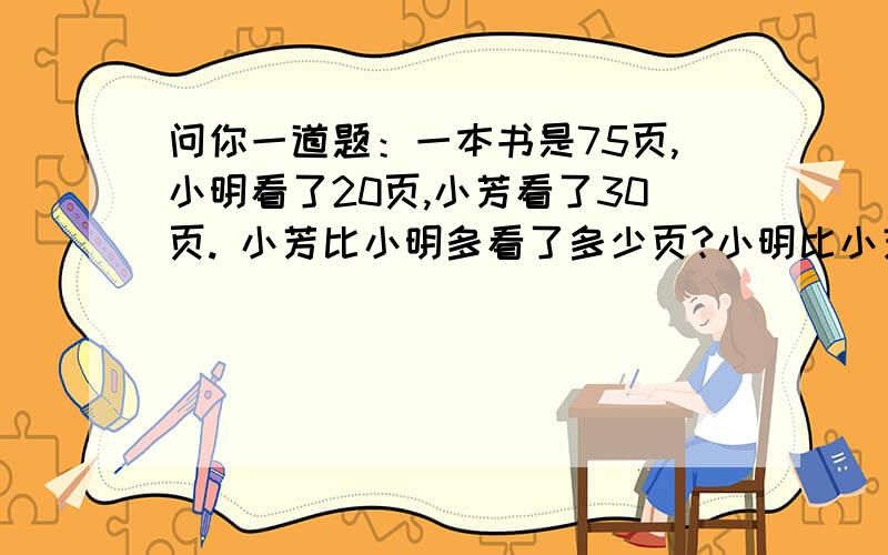 问你一道题：一本书是75页,小明看了20页,小芳看了30页. 小芳比小明多看了多少页?小明比小芳少看多...