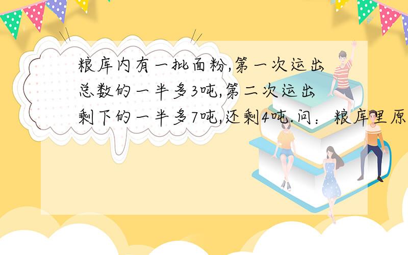 粮库内有一批面粉,第一次运出总数的一半多3吨,第二次运出剩下的一半多7吨,还剩4吨.问：粮库里原有几吨面