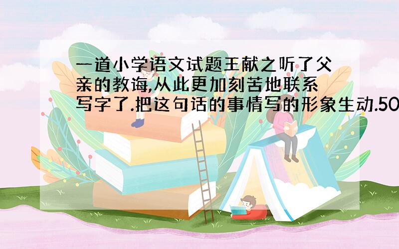 一道小学语文试题王献之听了父亲的教诲,从此更加刻苦地联系写字了.把这句话的事情写的形象生动.50字 超超感谢咯!速度,在