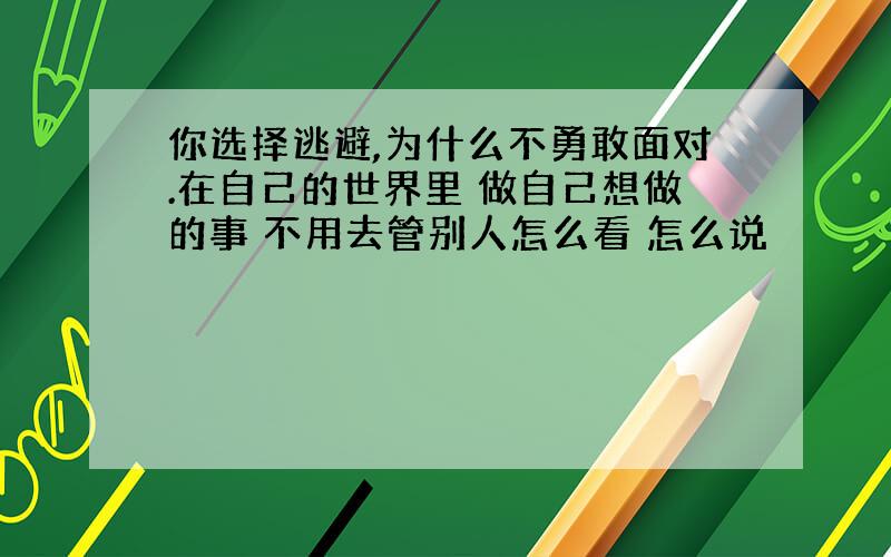 你选择逃避,为什么不勇敢面对.在自己的世界里 做自己想做的事 不用去管别人怎么看 怎么说