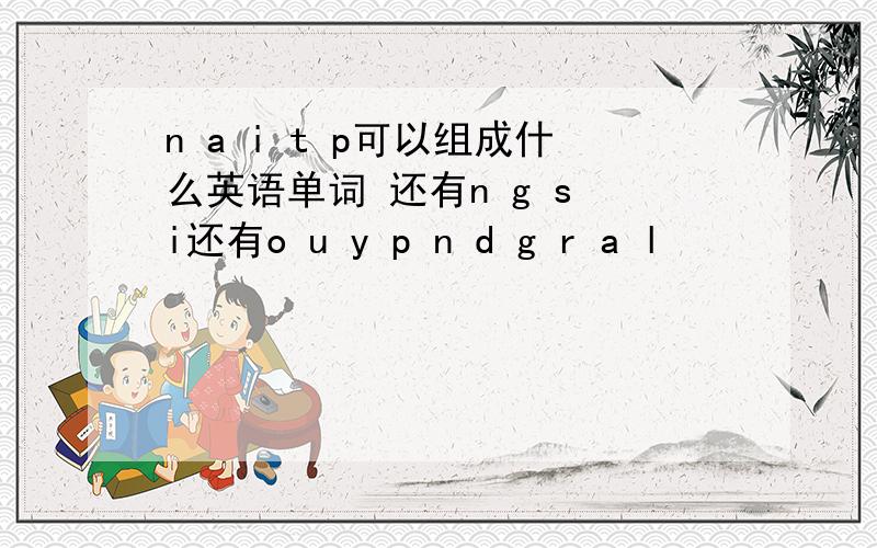 n a i t p可以组成什么英语单词 还有n g s i还有o u y p n d g r a l