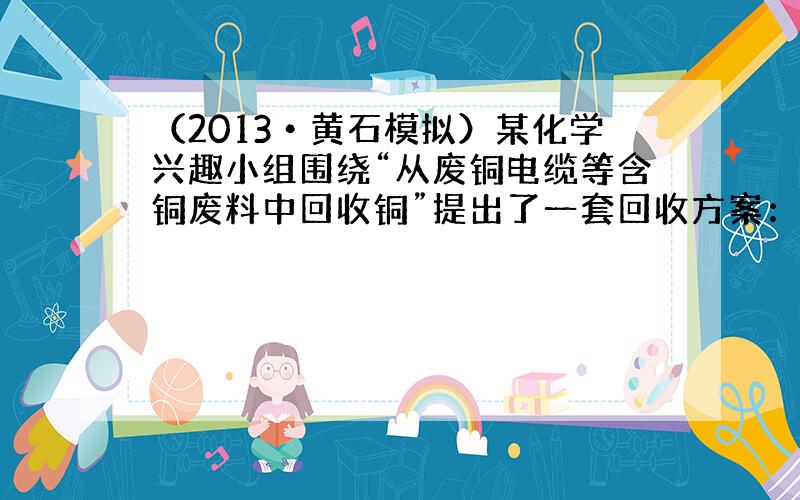 （2013•黄石模拟）某化学兴趣小组围绕“从废铜电缆等含铜废料中回收铜”提出了一套回收方案：