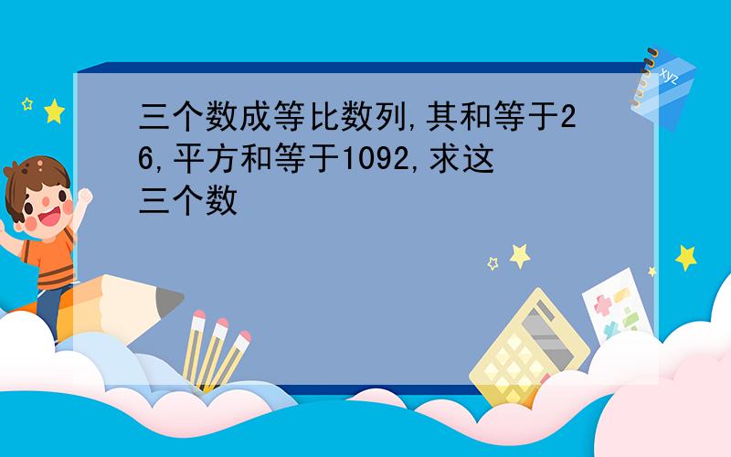 三个数成等比数列,其和等于26,平方和等于1092,求这三个数