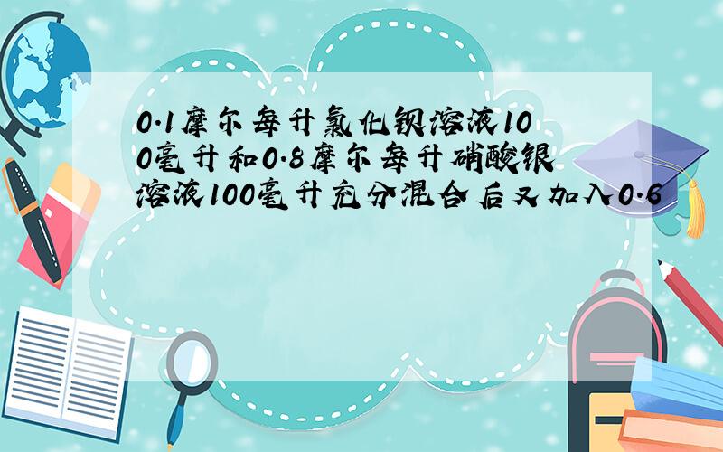 0.1摩尔每升氯化钡溶液100毫升和0.8摩尔每升硝酸银溶液100毫升充分混合后又加入0.6