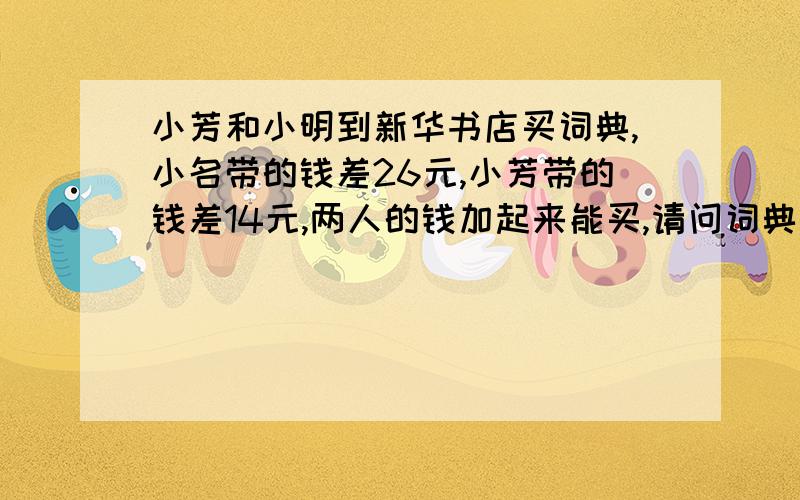 小芳和小明到新华书店买词典,小名带的钱差26元,小芳带的钱差14元,两人的钱加起来能买,请问词典要多少