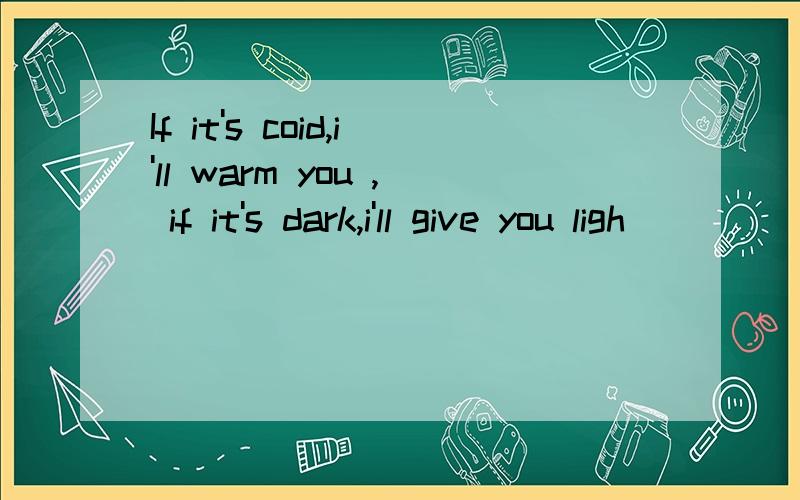 If it's coid,i'll warm you , if it's dark,i'll give you ligh