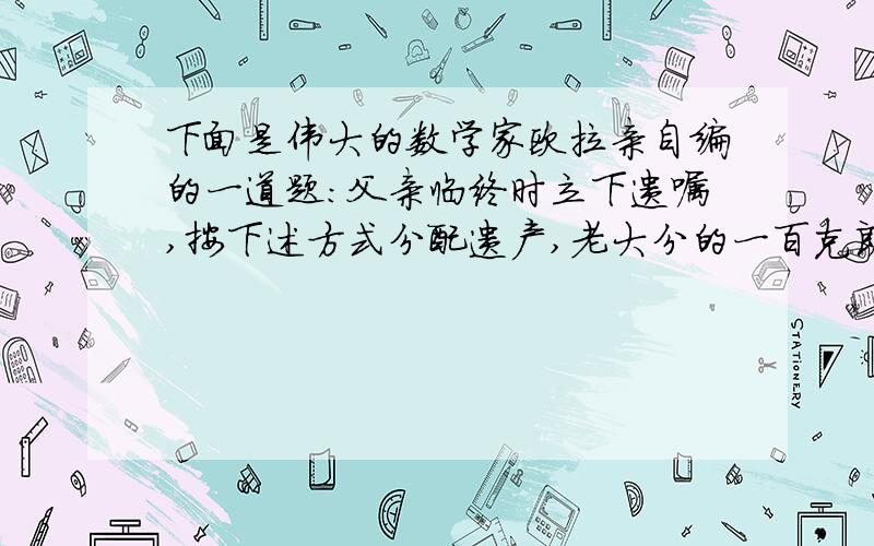 下面是伟大的数学家欧拉亲自编的一道题:父亲临终时立下遗嘱,按下述方式分配遗产,老大分的一百克朗和剩下的十分之一,老二分得