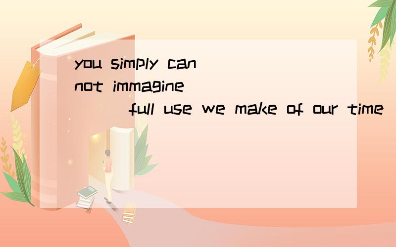 you simply cannot immagine ____full use we make of our time