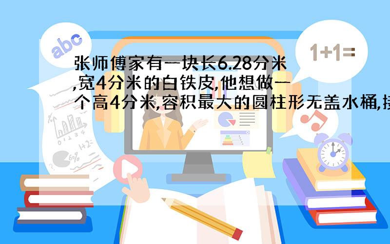 张师傅家有一块长6.28分米,宽4分米的白铁皮,他想做一个高4分米,容积最大的圆柱形无盖水桶,接口处