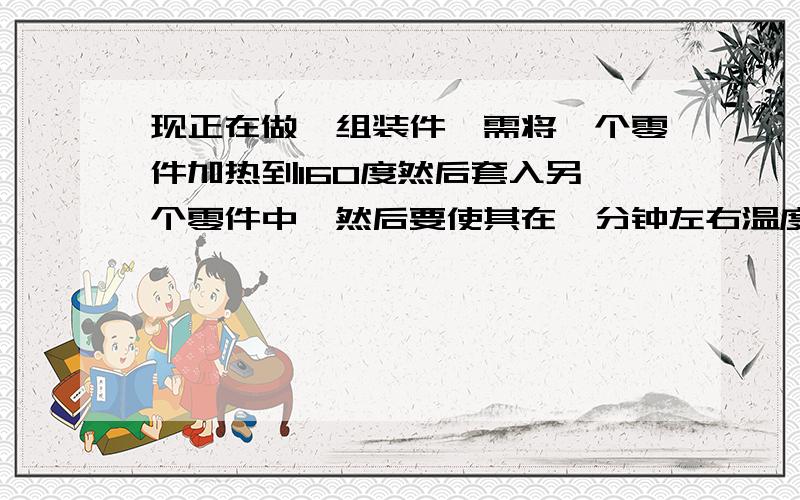 现正在做一组装件,需将一个零件加热到160度然后套入另一个零件中,然后要使其在一分钟左右温度降低到室温!而且都是铁件,有