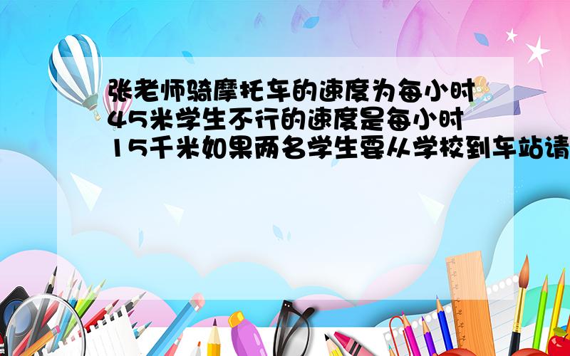 张老师骑摩托车的速度为每小时45米学生不行的速度是每小时15千米如果两名学生要从学校到车站请张老师是用摩托车总站摩托车后