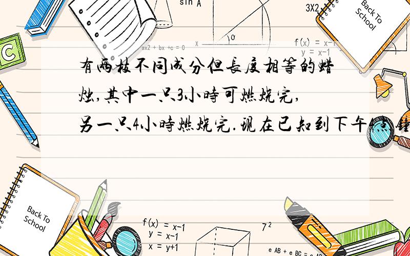 有两枝不同成分但长度相等的蜡烛,其中一只3小时可燃烧完,另一只4小时燃烧完.现在已知到下午4点钟时,其中一枝蜡烛的剩余部