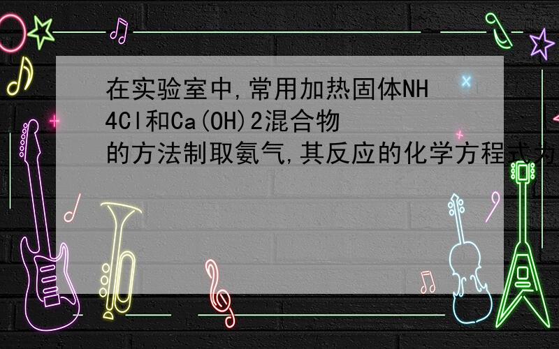 在实验室中,常用加热固体NH4Cl和Ca(OH)2混合物的方法制取氨气,其反应的化学方程式为：