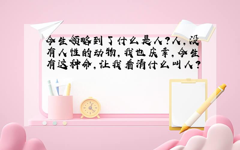 今生领略到了什么是人?人,没有人性的动物,我也庆幸,今生有这种命,让我看清什么叫人?