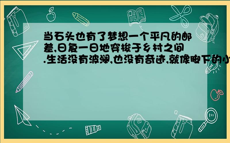 当石头也有了梦想一个平凡的邮差,日复一日地穿梭于乡村之间.生活没有波澜,也没有奇迹,就像脚下的小路,蜿蜒却没有意外的景致