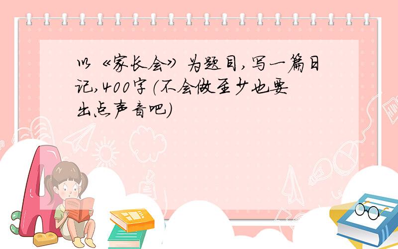 以《家长会》为题目,写一篇日记,400字（不会做至少也要出点声音吧）