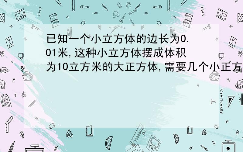 已知一个小立方体的边长为0.01米,这种小立方体摆成体积为10立方米的大正方体,需要几个小正方体