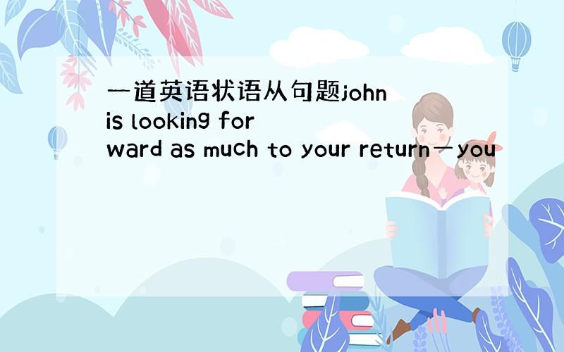 一道英语状语从句题john is looking forward as much to your return—you