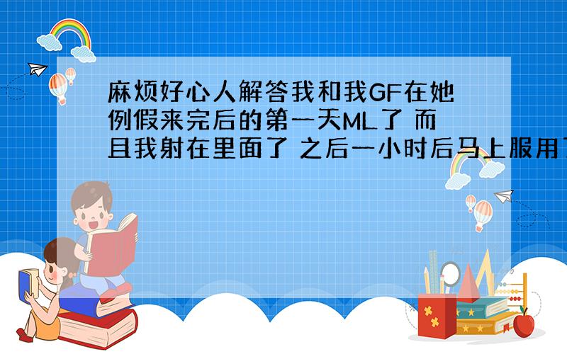 麻烦好心人解答我和我GF在她例假来完后的第一天ML了 而且我射在里面了 之后一小时后马上服用了金毓亭, 过了5天了 她今