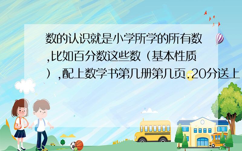 数的认识就是小学所学的所有数,比如百分数这些数（基本性质）,配上数学书第几册第几页.20分送上,今天能回答的追10分!（