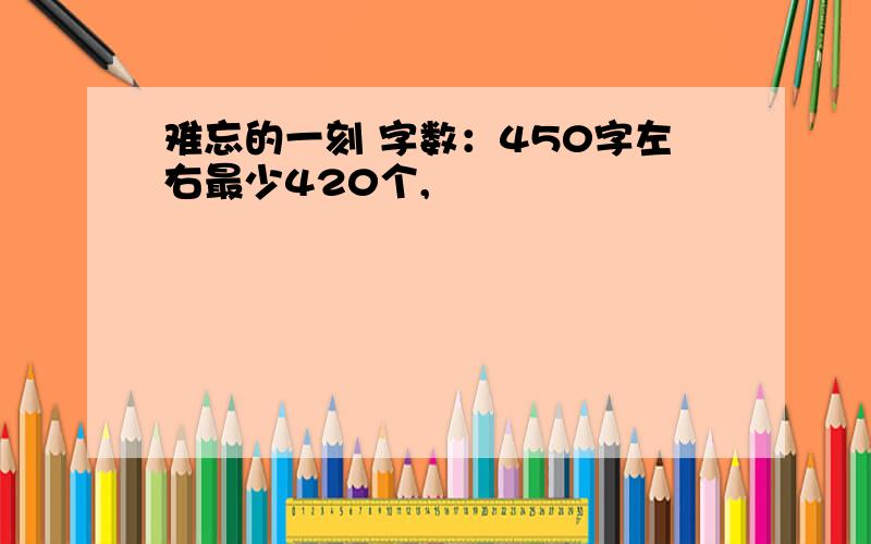 难忘的一刻 字数：450字左右最少420个,