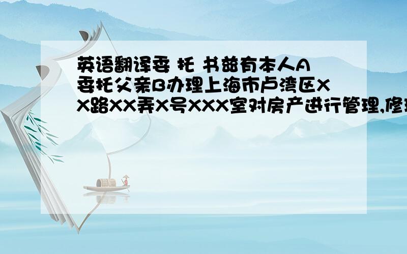 英语翻译委 托 书兹有本人A委托父亲B办理上海市卢湾区XX路XX弄X号XXX室对房产进行管理,修理,订立租约,收取租金,