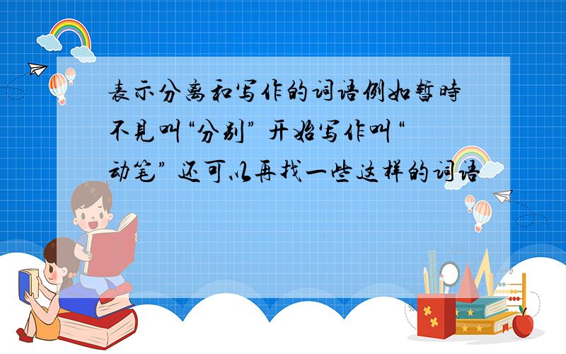 表示分离和写作的词语例如暂时不见叫“分别” 开始写作叫“动笔” 还可以再找一些这样的词语