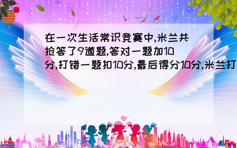 在一次生活常识竞赛中,米兰共抢答了9道题,答对一题加10分,打错一题扣10分,最后得分10分,米兰打对了几