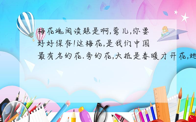 梅花魂阅读题是啊,莺儿,你要好好保存!这梅花,是我们中国最有名的花.旁的花,大抵是春暖才开花,她却不一样,愈是寒冷,愈是