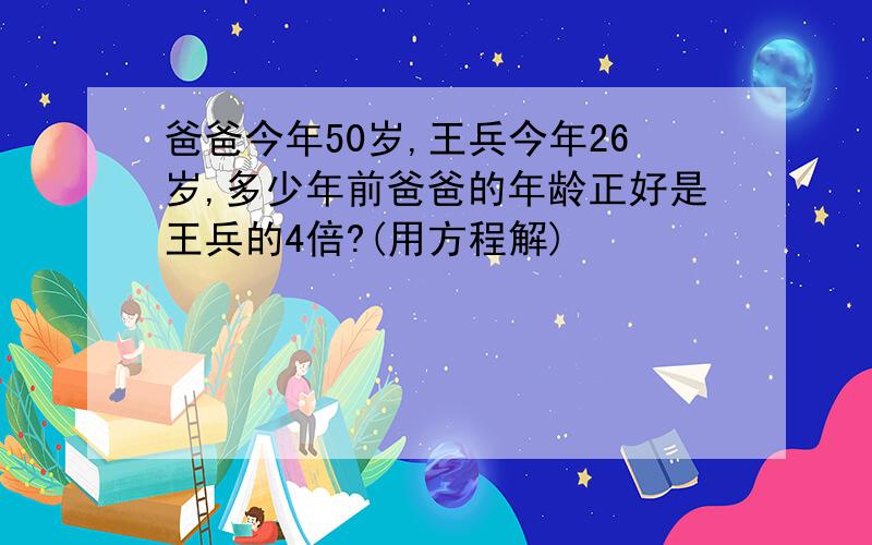 爸爸今年50岁,王兵今年26岁,多少年前爸爸的年龄正好是王兵的4倍?(用方程解)