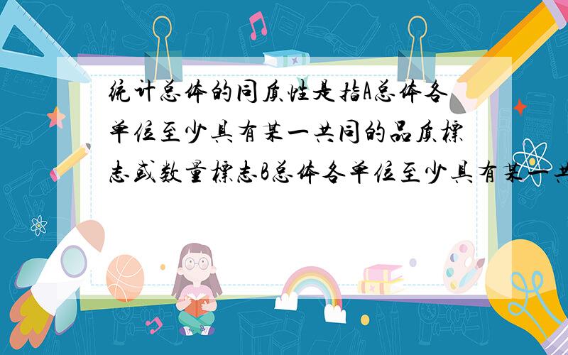 统计总体的同质性是指A总体各单位至少具有某一共同的品质标志或数量标志B总体各单位至少具有某一共同的品质标志属性或数量标志