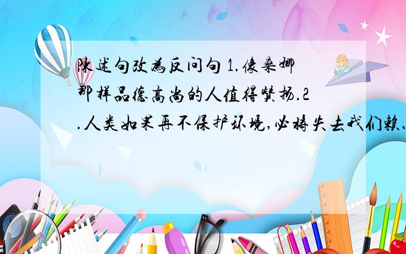 陈述句改为反问句 1.像桑娜那样品德高尚的人值得赞扬.2.人类如果再不保护环境,必将失去我们赖以生存的家园－－－地球 3