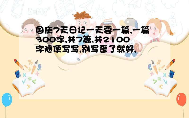 国庆7天日记一天要一篇,一篇300字,共7篇,共2100字随便写写,别写歪了就好,