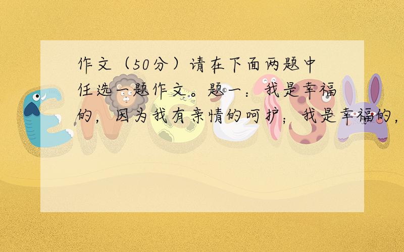 作文（50分）请在下面两题中任选一题作文。题一：我是幸福的，因为我有亲情的呵护；我是幸福的，因为我能享受灿烂的阳光；我是