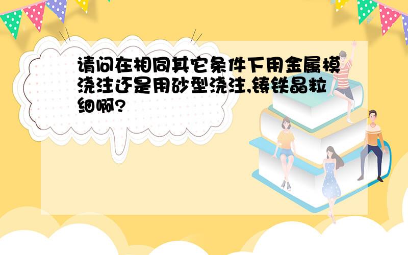 请问在相同其它条件下用金属模浇注还是用砂型浇注,铸铁晶粒细啊?