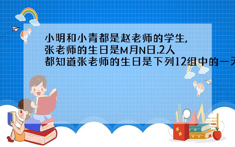 小明和小青都是赵老师的学生,张老师的生日是M月N日.2人都知道张老师的生日是下列12组中的一天,张老师把M值告诉了小明,