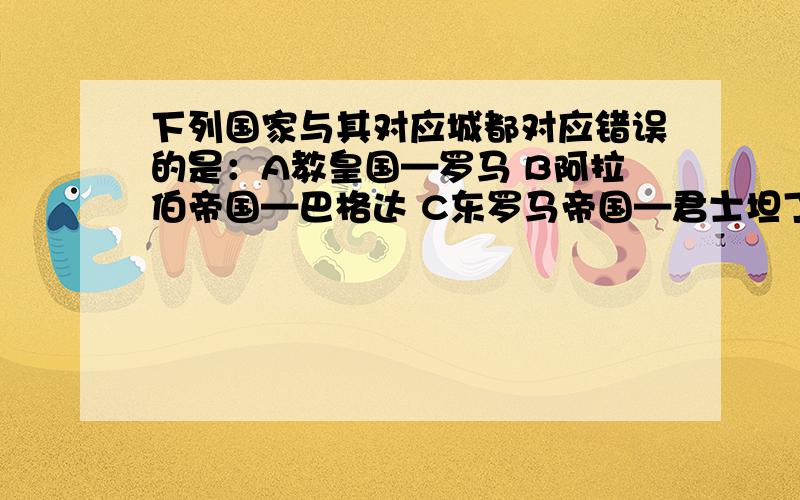 下列国家与其对应城都对应错误的是：A教皇国—罗马 B阿拉伯帝国—巴格达 C东罗马帝国—君士坦丁堡