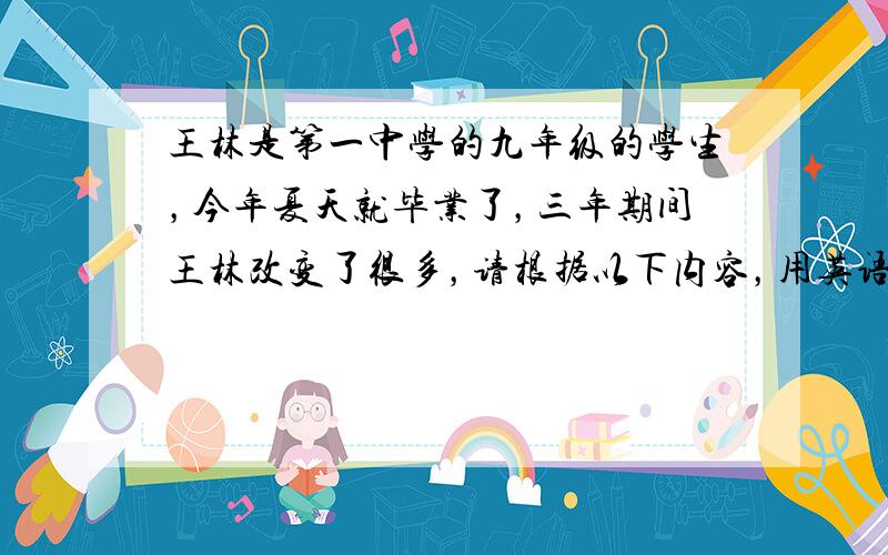 王林是第一中学的九年级的学生，今年夏天就毕业了，三年期间王林改变了很多，请根据以下内容，用英语写一篇短文，记录王林的成长