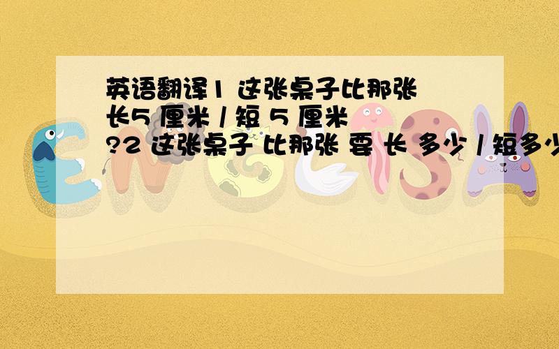 英语翻译1 这张桌子比那张 长5 厘米 / 短 5 厘米?2 这张桌子 比那张 要 长 多少 / 短多少厘米?3 我的桌