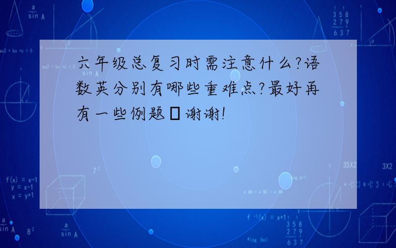 六年级总复习时需注意什么?语数英分别有哪些重难点?最好再有一些例题⋯谢谢!