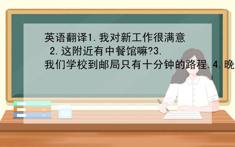 英语翻译1.我对新工作很满意 2.这附近有中餐馆嘛?3.我们学校到邮局只有十分钟的路程.4.晚饭后去散散步怎样?5.男孩