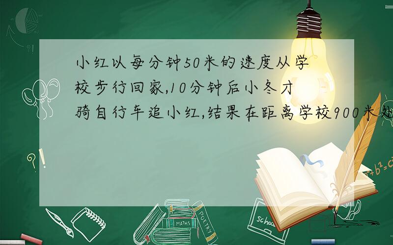 小红以每分钟50米的速度从学校步行回家,10分钟后小冬才骑自行车追小红,结果在距离学校900米处追上小红,求