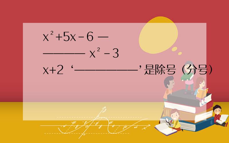 x²+5x－6 ————— x²－3x+2 ‘——————’是除号（分号）