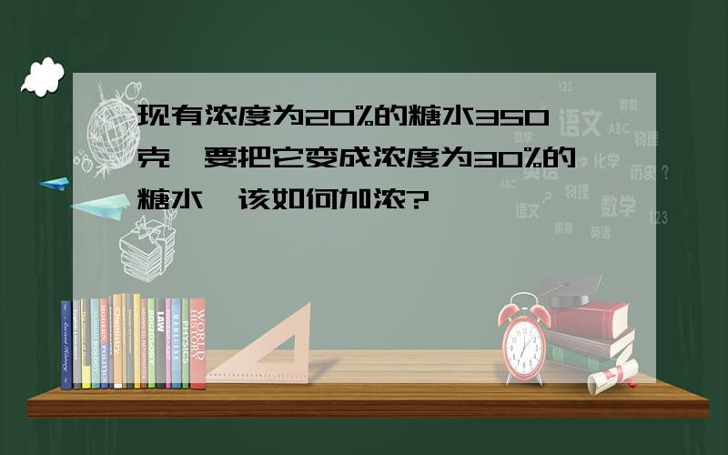 现有浓度为20%的糖水350克,要把它变成浓度为30%的糖水,该如何加浓?