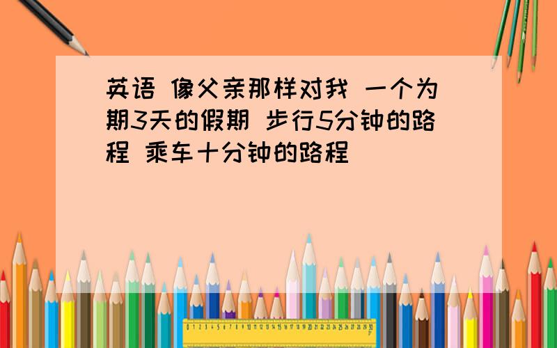 英语 像父亲那样对我 一个为期3天的假期 步行5分钟的路程 乘车十分钟的路程