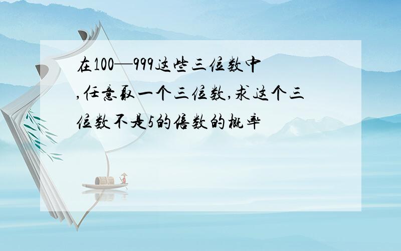 在100—999这些三位数中,任意取一个三位数,求这个三位数不是5的倍数的概率