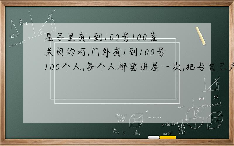 屋子里有1到100号100盏关闭的灯,门外有1到100号100个人,每个人都要进屋一次,把与自己序号对应的和是自己序号倍