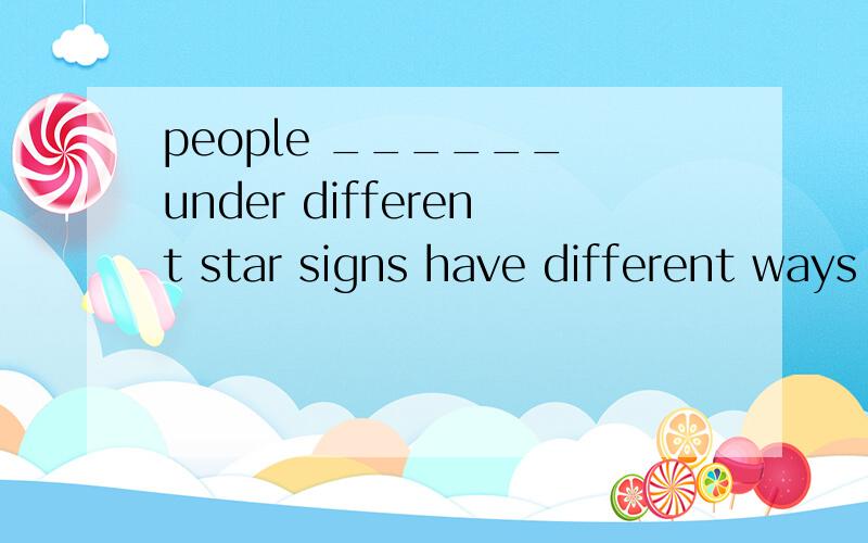 people ______ under different star signs have different ways